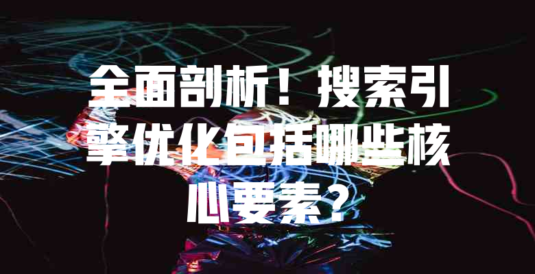 全面剖析!搜索引擎优化包括哪些核心要素? 一
