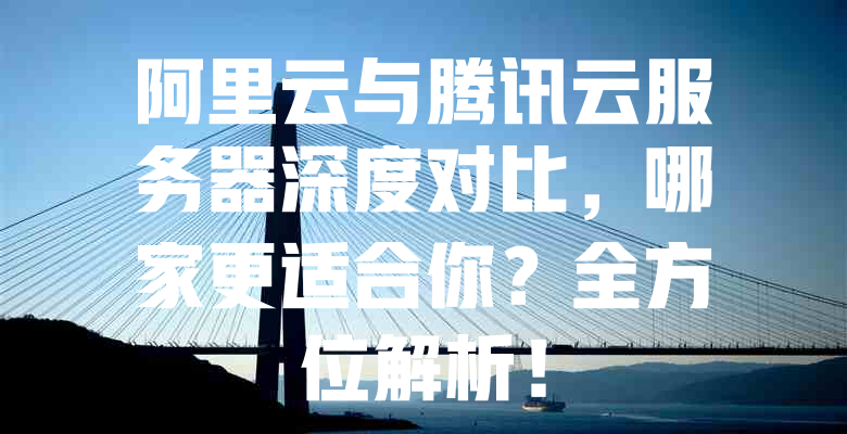 阿里云与腾讯云服务器深度对比,哪家更适合你?全方位解析! 一