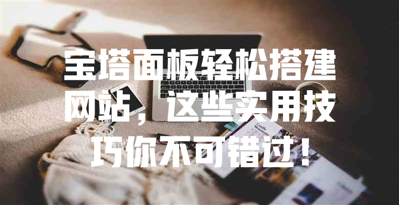 宝塔面板轻松搭建网站,这些实用技巧你不可错过! 一