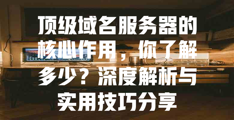 顶级域名服务器的核心作用,你了解多少?深度解析与实用技巧分享 一