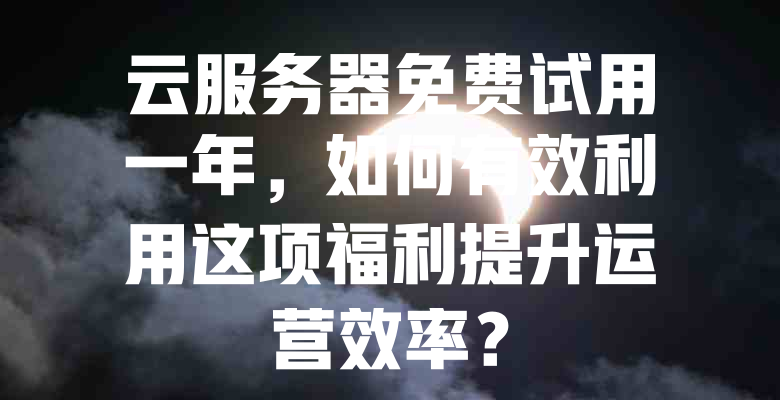 云服务器免费试用一年,如何有效利用这项福利提升运营效率? 一