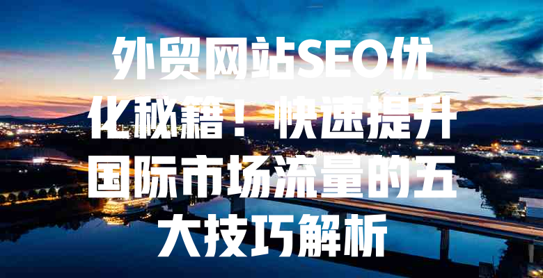 外贸网站SEO优化秘籍!快速提升国际市场流量的五大技巧解析 一
