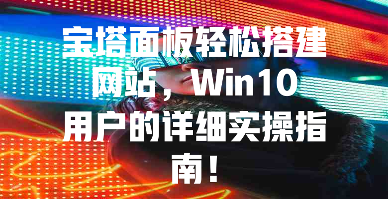 宝塔面板轻松搭建网站,Win10用户的详细实操指南! 一
