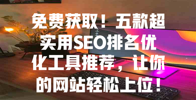 免费获取!五款超实用SEO排名优化工具推荐,让你的网站轻松上位! 一