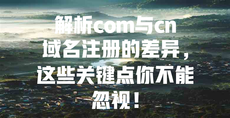 解析com与cn域名注册的差异,这些关键点你不能忽视! 一
