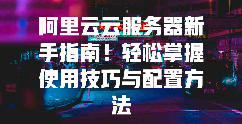 阿里云云服务器新手指南!轻松掌握使用技巧与配置方法 一
