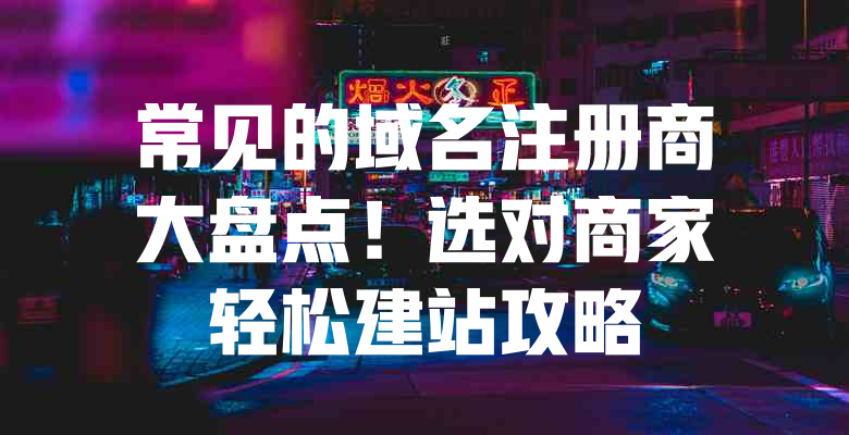 常见的域名注册商大盘点!选对商家轻松建站攻略 一
