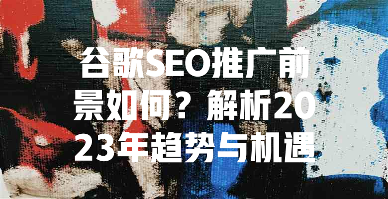 谷歌SEO推广前景如何?解析2023年趋势与机遇 一