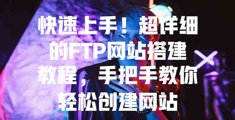 快速上手!超详细的FTP网站搭建教程,手把手教你轻松创建网站 一
