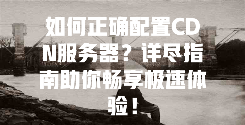 如何正确配置CDN服务器?详尽指南助你畅享极速体验! 一