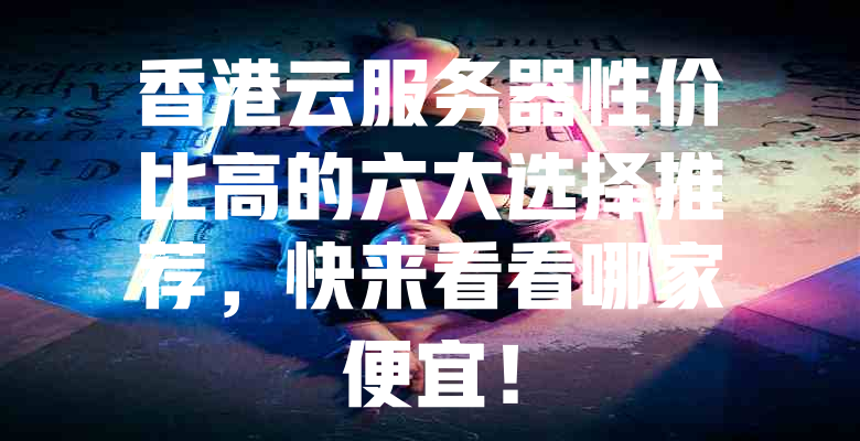 香港云服务器性价比高的六大选择推荐,快来看看哪家便宜! 一