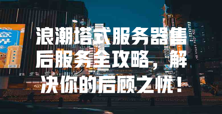 浪潮塔式服务器售后服务全攻略,解决你的后顾之忧! 一