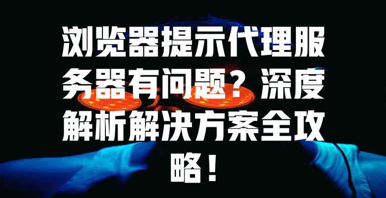 浏览器提示代理服务器有问题?深度解析解决方案全攻略! 一