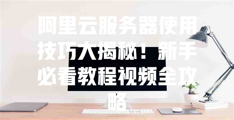 阿里云服务器使用技巧大揭秘!新手必看教程视频全攻略 一