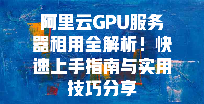 阿里云GPU服务器租用全解析!快速上手指南与实用技巧分享 一