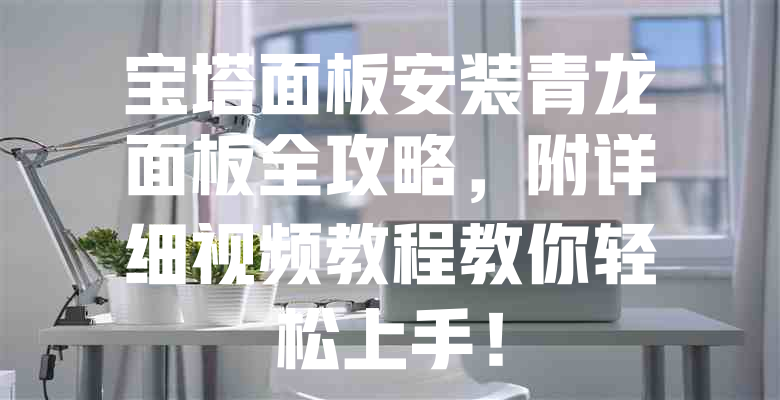 宝塔面板安装青龙面板全攻略,附详细视频教程教你轻松上手! 一