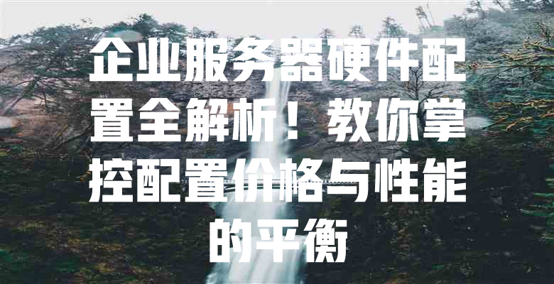 企业服务器硬件配置全解析!教你掌控配置价格与性能的平衡 一