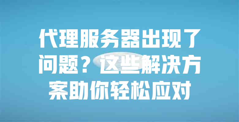 代理服务器出现了问题?这些解决方案助你轻松应对 一