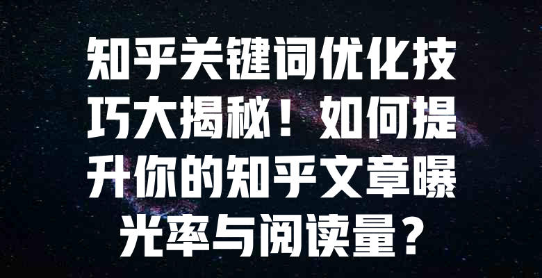 知乎关键词优化技巧大揭秘!如何提升你的知乎文章曝光率与阅读量? 一
