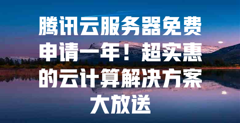 腾讯云服务器免费申请一年!超实惠的云计算解决方案大放送 一