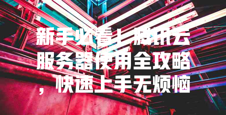 新手必看!腾讯云服务器使用全攻略,快速上手无烦恼 一