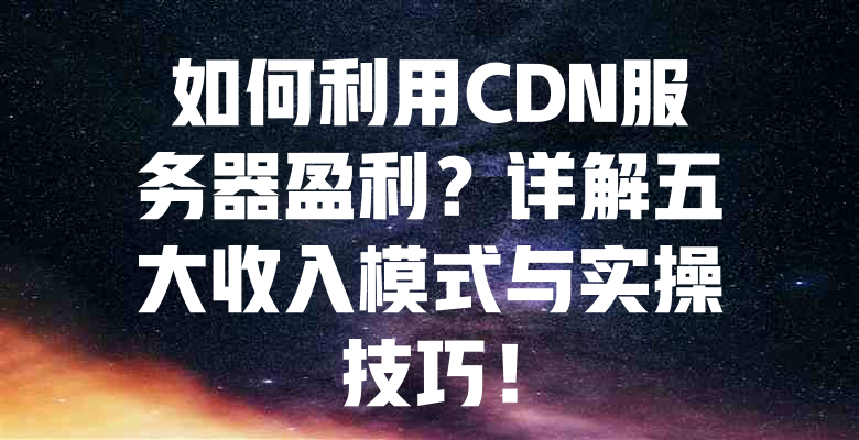 如何利用CDN服务器盈利?详解五大收入模式与实操技巧! 一