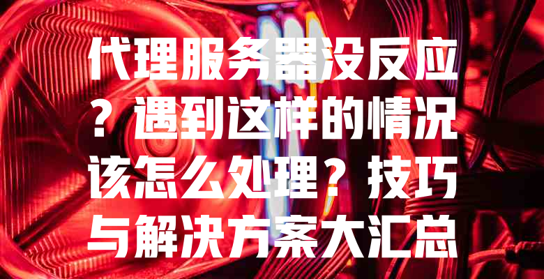 代理服务器没反应?遇到这样的情况该怎么处理?技巧与解决方案大汇总! 一