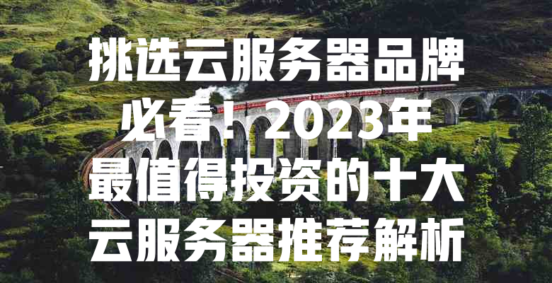 挑选云服务器品牌必看!2023年最值得投资的十大云服务器推荐解析 一