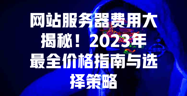 网站服务器费用大揭秘!2023年最全价格指南与选择策略 一
