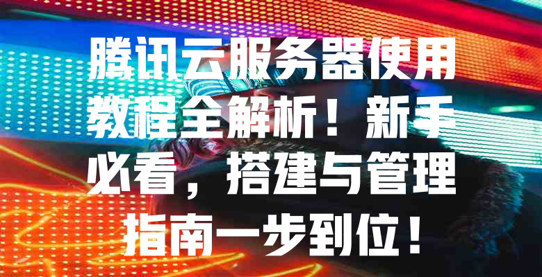 腾讯云服务器使用教程全解析!新手必看,搭建与管理指南一步到位! 一