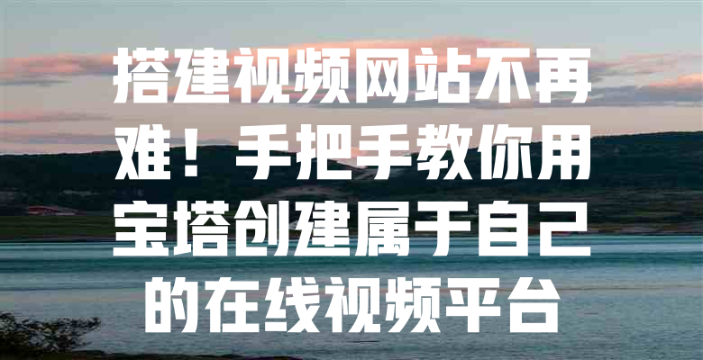 搭建视频网站不再难!手把手教你用宝塔创建属于自己的在线视频平台 一
