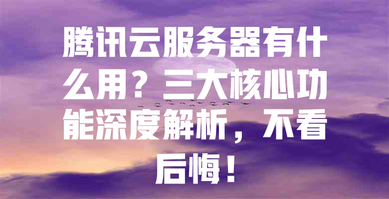 腾讯云服务器有什么用?三大核心功能深度解析,不看后悔! 一