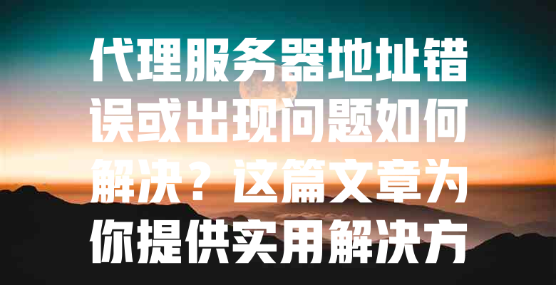 代理服务器地址错误或出现问题如何解决?这篇文章为你提供实用解决方案! 一