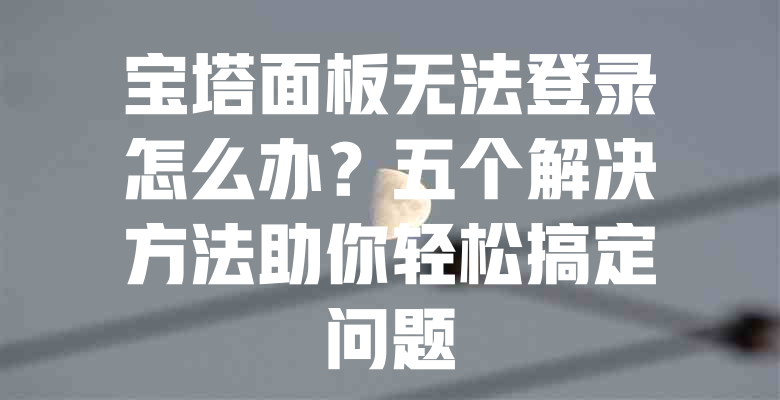 宝塔面板无法登录怎么办?五个解决方法助你轻松搞定问题 一