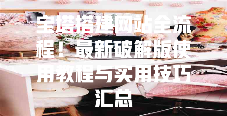 宝塔搭建网站全流程!最新破解版使用教程与实用技巧汇总 一