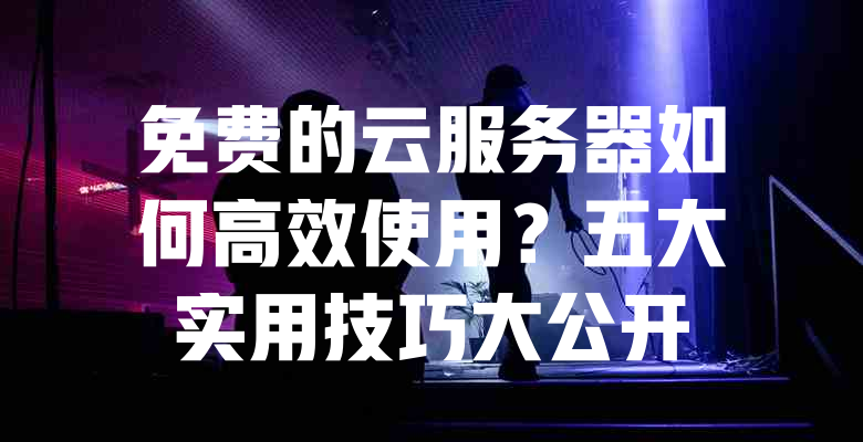 免费的云服务器如何高效使用?五大实用技巧大公开 一