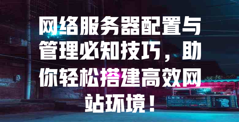 网络服务器配置与管理必知技巧,助你轻松搭建高效网站环境! 一