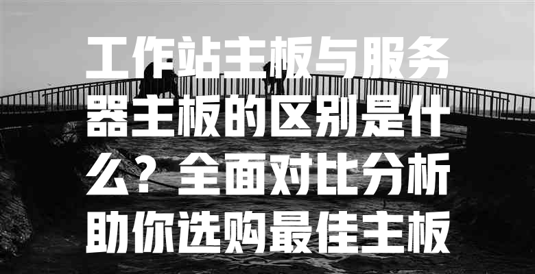 工作站主板与服务器主板的区别是什么?全面对比分析助你选购最佳主板! 一