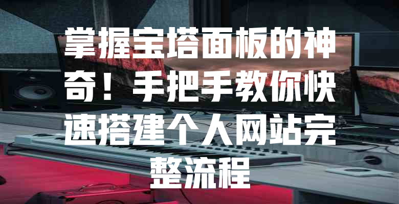 掌握宝塔面板的神奇!手把手教你快速搭建个人网站完整流程 一