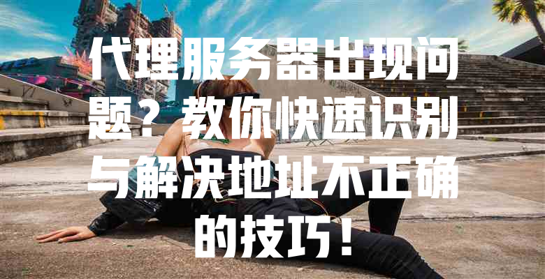 代理服务器出现问题?教你快速识别与解决地址不正确的技巧! 一