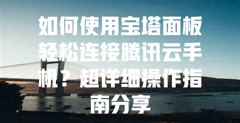 如何使用宝塔面板轻松连接腾讯云手机?超详细操作指南分享 一