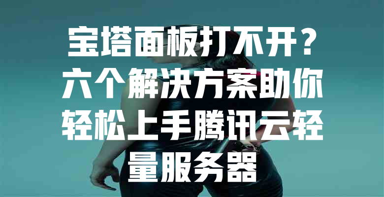 宝塔面板打不开？六个解决方案助你轻松上手腾讯云轻量服务器 - 欧站网
