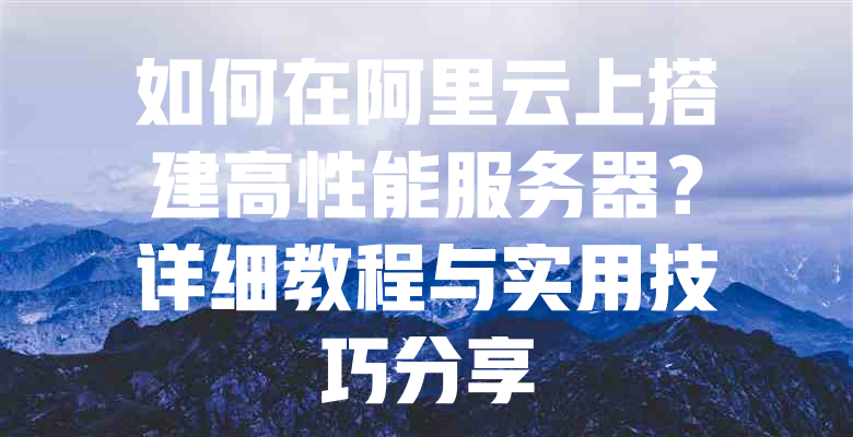 如何在阿里云上搭建高性能服务器?详细教程与实用技巧分享 一