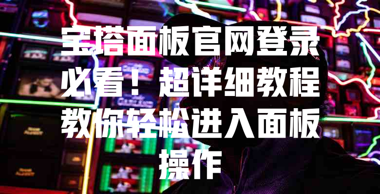 宝塔面板官网登录必看!超详细教程教你轻松进入面板操作 一