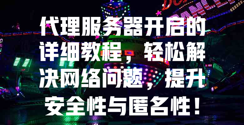 代理服务器开启的详细教程,轻松解决网络问题,提升安全性与匿名性! 一