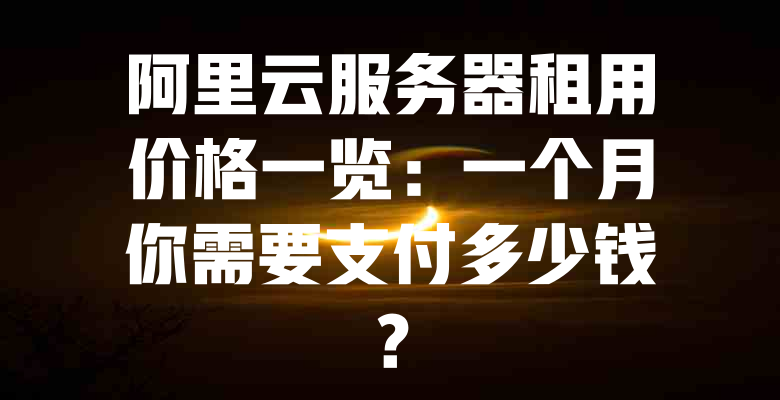 阿里云服务器租用价格一览:一个月你需要支付多少钱? 一