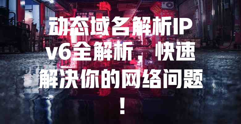 动态域名解析IPv6全解析,快速解决你的网络问题! 一