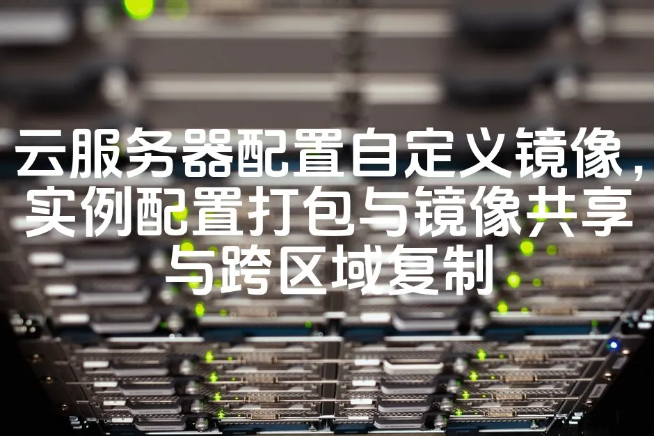 云服务器配置自定义镜像，实例配置打包与镜像共享与跨区域复制_欧站速维