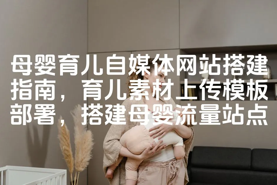 母婴育儿自媒体网站搭建指南，育儿素材上传模板部署，搭建母婴流量站点_欧站速维